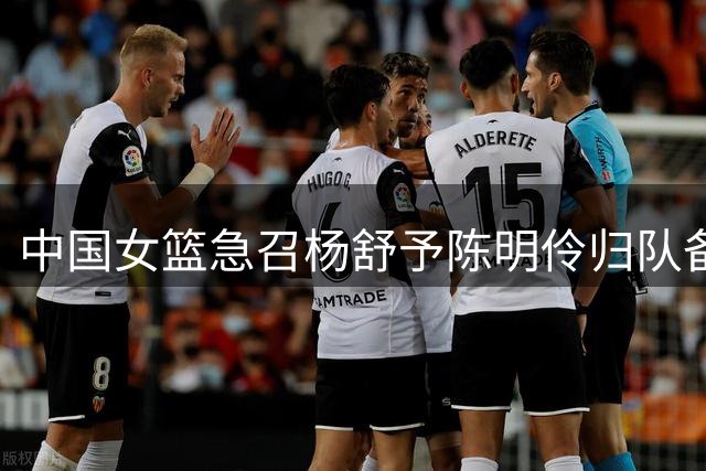 中国女篮急召杨舒予陈明伶归队备战 8月开启系列热身赛