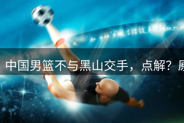 中国男篮不与黑山交手，点解？原因揭晓！