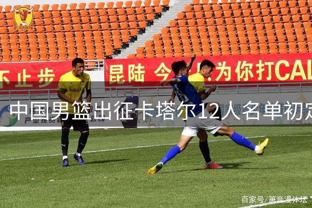 中国男篮出征卡塔尔12人名单初定 赵继伟谢幕战杨瀚森扛内线大旗