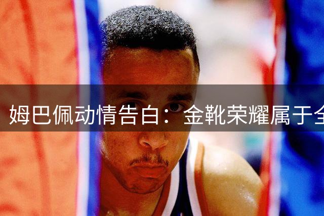 姆巴佩动情告白：金靴荣耀属于全队 世界杯失利之痛刻骨铭心