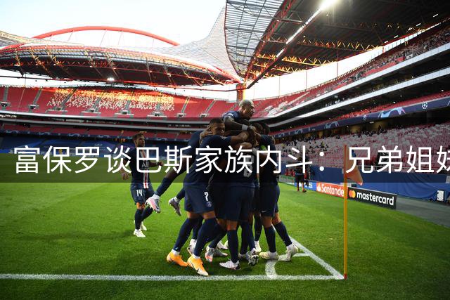 富保罗谈巴斯家族内斗：兄弟姐妹之间哪怕分一盒麦乐鸡都很难