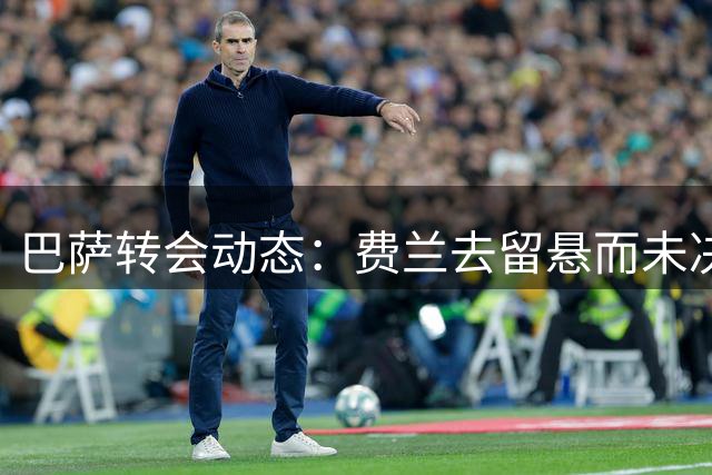 巴萨转会动态：费兰去留悬而未决 巴黎挖角需过亿元门槛
