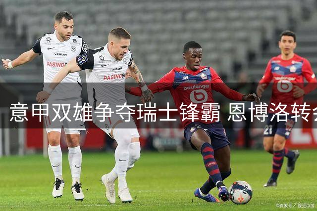 意甲双雄争夺瑞士锋霸 恩博洛转会市场引豪门竞逐