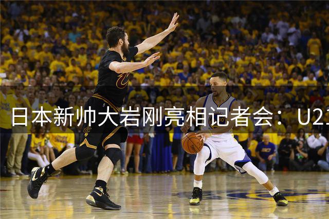 日本新帅大岩刚亮相记者会：U21赛事成执教国家队前关键考验