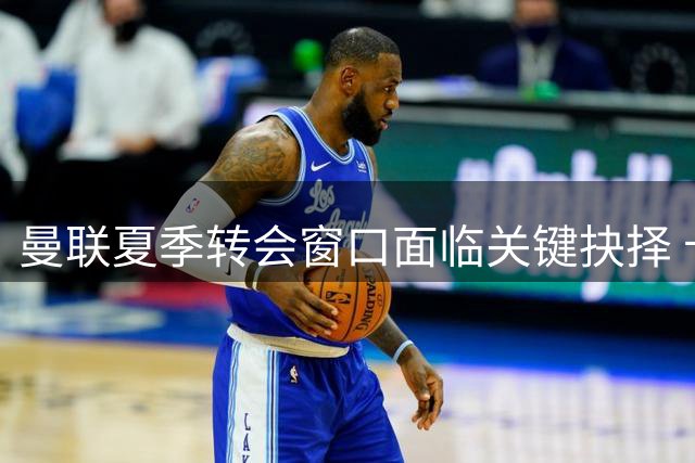 曼联夏季转会窗口面临关键抉择 卡里克体系急需攻防升级