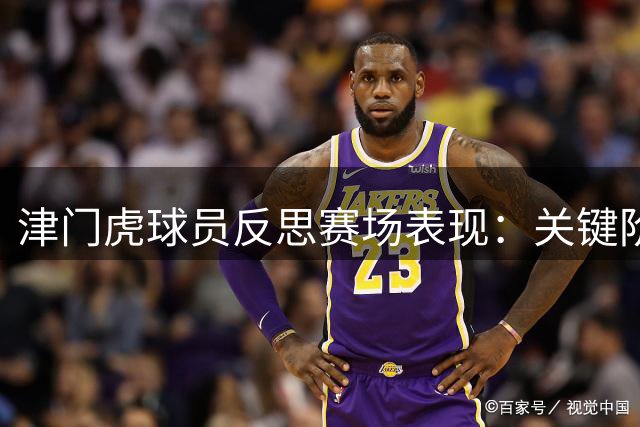 津门虎球员反思赛场表现：关键阶段未能把握局势