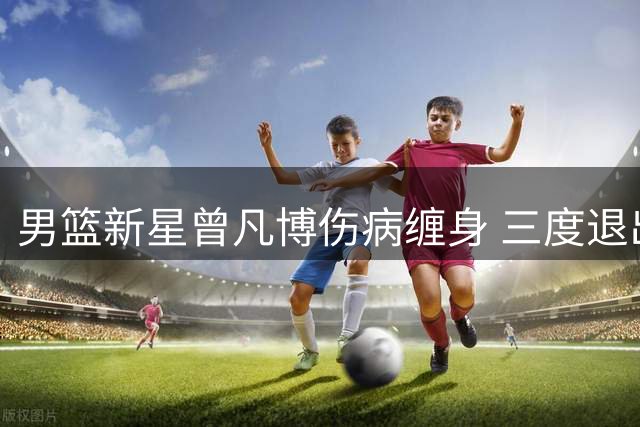 男篮新星曾凡博伤病缠身 三度退出国家队集训引担忧