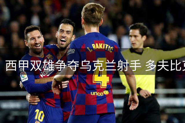 西甲双雄争夺乌克兰射手 多夫比克或将告别罗马重返西班牙