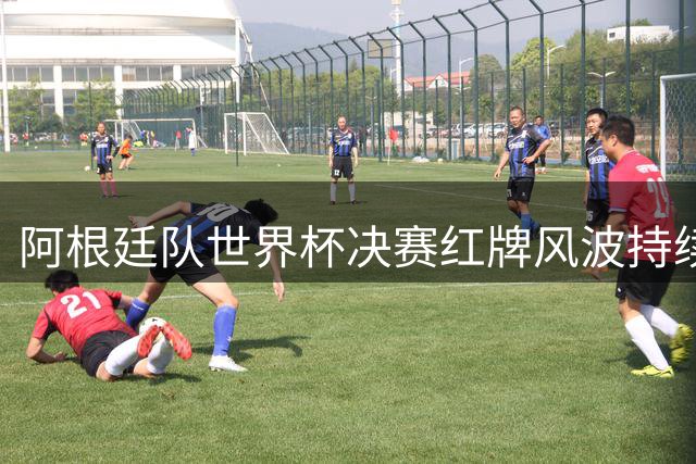 阿根廷队世界杯决赛红牌风波持续发酵 赛后冲突遭名宿痛批