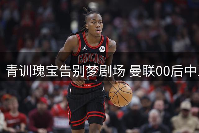 青训瑰宝告别梦剧场 曼联00后中卫转会瑞士洛桑